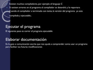  Existen muchos compiladores, por ejemplo el lenguaje C
 Si existen errores en el programa el compilador se detendrá y lo reportara
 Cuando el compilador a terminado con éxito, la versión del programa ya esta
compilada y ejecutable.
Ejecutar el programa
El siguiente paso es correr el programa ejecutable
Elaborar documentación
Es la guía o comunicación escrita que nos ayuda a comprender como usar un programa
para facilitar tus futuras modificaciones
 