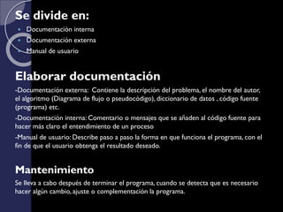 Se divide en:
 Documentación interna
 Documentación externa
 Manual de usuario
Elaborar documentación
-Documentación externa: Contiene la descripción del problema, el nombre del autor,
el algoritmo (Diagrama de flujo o pseudocódigo), diccionario de datos , código fuente
(programa) etc.
-Documentación interna: Comentario o mensajes que se añaden al código fuente para
hacer más claro el entendimiento de un proceso
-Manual de usuario: Describe paso a paso la forma en que funciona el programa, con el
fin de que el usuario obtenga el resultado deseado.
Mantenimiento
Se lleva a cabo después de terminar el programa, cuando se detecta que es necesario
hacer algún cambio, ajuste o complementación la programa.
 