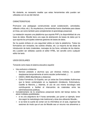 No obstante, es necesario resaltar que estas herramientas sólo pueden ser
utilizadas con el uso del internet.
CARACTERISTICAS
Promueve una pedagogía constructivista social (colaboración, actividades,
reflexión crítica, etc.). Su arquitectura y herramientas fueron diseñadas para clases
en línea, así como también para complementar el aprendizaje presencial.
La instalación requiere una plataforma que soporte PHP y la disponibilidad de una
base de datos. Moodle tiene una capa de abstracción de bases de datos por lo
que soporta los principales sistemas gestores de bases de datos.
Se ha puesto énfasis en una seguridad sólida en toda la plataforma. Todos los
formularios son revisados, las cookies cifradas, etc. La mayoría de las áreas de
introducción de texto (materiales, mensajes de los foros, entradas de los diarios,
etc.) pueden ser editadas usando el editor HTML, tan sencillo como cualquier
editor de texto.
USOS ESCOLARES
Tomando como base el sistema educativo español
 Uso exclusivo a distancia
 Servicio prestado a alumnos que, por diversos motivos, no pueden
desplazarse temporalmente al centro escolar (enfermedad...)
 CEED o IBAD (Bachillerato a distancia)
 Ciclos Formativos. En España, son ya varias las Comunidades Autónomas
que lo tienen contemplado en su legislación (Andalucía, Extremadura,
Castilla la Mancha...). Además, el uso de una misma tecnología está
contribuyendo a facilitar el intercambio de materiales entre las
administraciones públicas.
 Complementario de la enseñanza presencial dentro del tiempo lectivo. Se
abren múltiples posibilidades:
 si es una asignatura de 4 horas semanales, por poner un ejemplo, tener
dos según la metodología más tradicional y otras dos utilizando Moodle...
 si se tiene la suerte de contar con la informática en el aula, organizar las
sesiones de modo que el uso de Moodle sea un recurso nos atrevemos a
 