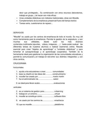 decir que privilegiado... Su combinación con otros recursos (laboratorios,
trabajo en grupo...) le hacen aún más eficaz
 Unas unidades didácticas con métodos tradicionales, otras con Moodle.
 Complementario de la enseñanza presencial fuera del tiempo lectivo
 Tareas extra, cuestionarios de repaso...
SERVICIOS
"Moodle" es usado por los centros de enseñanza de todo el mundo. Es muy útil
como herramienta para la enseñanza. Permite la gestión de la asignatura, y son
muchas sus utilidades, desde subir los más diversos
contenidos multimedia (apuntes, videos, imágenes,…,) hasta poder evaluar las
diferentes tareas de nuestros alumnos o realizar exámenes online. Resulta
esencial para crear "objetos de aprendizaje" o "unidades didácticas" y para
fomentar el autoaprendizaje y el aprendizaje cooperativo. También es la
herramienta ideal para gestionar la organización de las comunidades educativas y
permitir la comunicación y el trabajo en red entre sus distintos integrantes y con
otros centros.
CRUCIGRAMA
horizontales
1. ayuda a los educadores a crear............. comunidades
3. baso su diseño en las ideas del..............constructivismo
5. moodle fue creado por.............................martin martin
7. fue el administrador de............................ webct
9. es ideal para llevar acabo...........................evaluaciones
verticales
2. es un sistema de gestion para................... e-learning
4. trabaja en un entorno..................................virtual
6. moodle se constituye como........................software libre
8. es usado por los centros de...................... enseñanza
10. que es moodle............................................plataforma
 