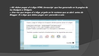 3. Ahí debes pegar el código HTML/Javascript que has generado en la pagina de 
los Gadgets o Widgets . 
4. Una vez que tengas el código, pégalo en la ventana que se abrió antes de 
Blogger. El código que debes pegar será parecido a este : 
 