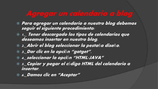 Agregar un calendario a blog 
 Para agregar un calendario a nuestro blog debemos 
seguir el siguiente procedimiento: 
 1._ Tener descargado los tipos de calendarios que 
deseamos insertar en nuestro blog. 
 2._Abrir el blog seleccionar la pestaña diseño. 
 3._Dar clic en la opción “gatget”. 
 4._seleccionar la opción “HTML/JAVA” 
 5._Copiar y pegar el código HTML del calendario a 
insertar. 
 6._Damos clic en “Aceptar” 
 
