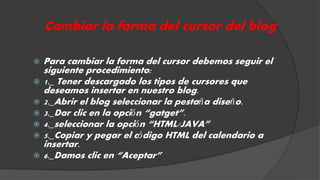 Cambiar la forma del cursor del blog 
 Para cambiar la forma del cursor debemos seguir el 
siguiente procedimiento: 
 1._ Tener descargado los tipos de cursores que 
deseamos insertar en nuestro blog. 
 2._Abrir el blog seleccionar la pestaña diseño. 
 3._Dar clic en la opción “gatget”. 
 4._seleccionar la opción “HTML/JAVA” 
 5._Copiar y pegar el código HTML del calendario a 
insertar. 
 6._Damos clic en “Aceptar” 
 