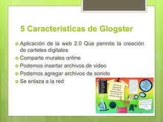 5 Características de Glogster
 Aplicación de la web 2.0 Que permite la creación
de carteles digitales
 Comparte murales online
 Podemos insertar archivos de video
 Podemos agregar archivos de sonido
 Se enlaza a la red
 