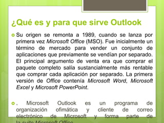 ¿Qué es y para que sirve Outlook
 Su origen se remonta a 1989, cuando se lanza por
primera vez Microsoft Office (MSO). Fue inicialmente un
término de mercado para vender un conjunto de
aplicaciones que previamente se vendían por separado.
El principal argumento de venta era que comprar el
paquete completo salía sustancialmente más rentable
que comprar cada aplicación por separado. La primera
versión de Office contenía Microsoft Word, Microsoft
Excel y Microsoft PowerPoint.
 . Microsoft Outlook es un programa de
organización ofimática y cliente de correo
electrónico de Microsoft y forma parte de
 