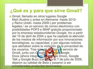 ¿Qué es y para que sirve Gmail?
 Gmail, llamado en otros lugares Google
Mail (Austria y antes en Alemania -hasta 2012-
y Reino Unido -hasta 2009-) por problemas
legales,2 es un servicio de correo electrónico con
posibilidades POP3 e IMAP gratuito proporcionado
por la empresa estadounidense Google, Inc a partir
del 15 de abril de 2004 y que ha captado la atención
de los medios de información por sus innovaciones
tecnológicas, su capacidad, y por algunas noticias
que alertaban sobre la violación de la privacidad de
los usuarios. Tras más de 5 años, el servicio de
Gmail, junto con Google Calendar,Google
Docs (ahora integrado en Google Drive), Google
Talk y Google Buzz (cerrado); el 7 de julio de 2009,
dejaron su calidad de Beta y pasaron a ser
considerados productos terminados.
 
