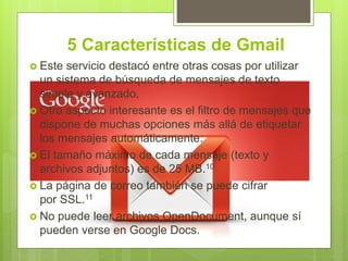 5 Características de Gmail
 Este servicio destacó entre otras cosas por utilizar
un sistema de búsqueda de mensajes de texto
simple y avanzado,
 Otro aspecto interesante es el filtro de mensajes que
dispone de muchas opciones más allá de etiquetar
los mensajes automáticamente.
 El tamaño máximo de cada mensaje (texto y
archivos adjuntos) es de 25 MB.10
 La página de correo también se puede cifrar
por SSL.11
 No puede leer archivos OpenDocument, aunque sí
pueden verse en Google Docs.
 
