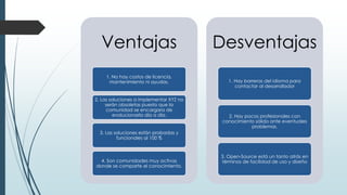 Ventajas
1. No hay costos de licencia,
mantenimiento ni ayudas.
2. Las soluciones a implementar XYZ no
serán obsoletas puesto que la
comunidad se encargara de
evolucionarla día a día.
3. Las soluciones están probadas y
funcionales al 100 %
4. Son comunidades muy activas
donde se comparte el conocimiento.
Desventajas
1. Hay barreras del idioma para
contactar al desarrollador
2. Hay pocos profesionales con
conocimiento sólido ante eventuales
problemas.
3. Open-Source está un tanto atrás en
términos de facilidad de uso y diseño
 