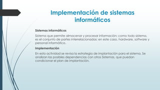 Implementación de sistemas
informáticos
Sistemas informáticos
Sistema que permite almacenar y procesar información; como todo sistema,
es el conjunto de partes interrelacionadas: en este caso, hardware, software y
personal informático.
Implementación
En esta actividad se revisa la estrategia de implantación para el sistema. Se
analizan las posibles dependencias con otros Sistemas, que puedan
condicionar el plan de implantación.
 