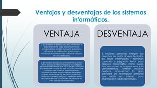 Ventajas y desventajas de los sistemas
informáticos.
VENTAJA
1. La Internet te brinda acceso inmediato a
prácticamente todo el conocimiento
recabado por la raza humana durante la
historia de su civilización, y esto a una
módica tarifa mensual (o por hora si lo usas
en un cibercafé).
2. En tiempos donde el conocimiento es poder,
tener acceso al Internet te pone en completa
ventaja sobre aquéllos que no lo tienen. Gracias a
él puedes leer las noticias más actualizadas sobre
los temas más diversos, puedes obtener
información sobre oportunidades de empleo,
puedes enterarte de las tendencias de moda,
evitar accidentes y peligros, y aprender de las
respuestas escritas por millones de personas en
foros y blogs especializados.
DESVENTAJA
1. Muchas personas infringen los
derechos de autor al verse tentadas
por tanta información y terminan
copiando y pegando textos para
después presentarlos como suyos.
Esto promueve la holgazanería y la
deshonestidad. También, muchas
personas aprovechan la gran
cantidad de información personal
que existe en Internet para
chantajear o robar identidades.
 