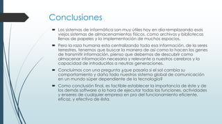 Conclusiones
 Los sistemas de informática son muy útiles hoy en día remplazando esos
viejos sistemas de almacenamientos físicos, como archivos y bibliotecas
llenas de papeles y la implementación de muchos espacios.
 Pero la raza humana esta centralizando toda esa información, de la seres
terrestres, tenemos que buscar la manera de así como lo hacen los genes
de transmitir información, pienso que debemos de descubrir como
almacenar información necesaria y relevante a nuestros cerebros y la
capacidad de introducirlos a neutras generaciones.
 Concluimos con una pregunta ¿que pasaría si el sol cambia su
comportamiento y daña todo nuestros sistema global de comunicación
en un mundo súper dependiente de la tecnología?
 Como conclusión final, es factible establecer la importancia de éste y de
los demás software a la hora de ejecutar todas las funciones, actividades
y enseres de cualquier empresa en pro del funcionamiento eficiente,
eficaz, y efectivo de ésta.
 