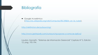 Bibliografía
 Google Académico
(https://es.wikipedia.org/wiki/Computaci%C3%B3n_en_la_nube).
http://definicion.de/outsourcing/
http://www.gestiopolis.com/outsourcing-que-es-y-como-se-aplica/
Laudon, Kenneth, “Sistemas de Información Gerencial” Capitulo N° 5, Edición
12, pag. 192-194.
 