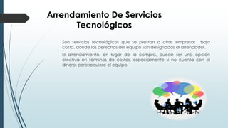 Arrendamiento De Servicios
Tecnológicos
Son servicios tecnológicos que se prestan a otras empresas bajo
costo, donde los derechos del equipo son designados al arrendador.
El arrendamiento, en lugar de la compra, puede ser una opción
efectiva en términos de costos, especialmente si no cuenta con el
dinero, pero requiere el equipo.
 