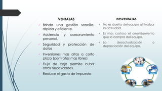 VENTAJAS
 Brinda una gestión sencilla,
rápida y eficiente.
 Asistencia y asesoramiento
personal.
 Seguridad y protección de
datos
 Inversiones mas altas a corto
plazo (contratos mas libres)
 Flujo de caja permite cubrir
otras necesidades.
 Reduce el gasto de impuesto
DESVENTAJAS
 No es dueño del equipo al finalizar
la actividad.
 Es mas costoso el arrendamiento
que la compra del equipo.
 La desactualización o
depreciación del equipo.
 