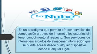 Es un paradigma que permite ofrecer servicios de
computación a través de Internet a los usuarios sin
tener conocimiento al respecto. Son servidores de
internet encargados de almacenar información que
se puede acezar desde cualquier dispositivo
desde cualquier lugar.
 