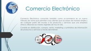 Comercio Electrónico
Comercio Electrónico conocido también como e-commerce es un nuevo
método de venta que permiten a los clientes que accedan de manera simple y
de cualquier parte del mundo a los productos y servicios que una empresa
ofrece utilizando los medios digitales de hoy en día.
Consiste en distribución, compra, venta, marketing y suministros de información
de productos o servicios a través del internet.
 