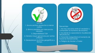 Ventaja
1. Se encuentran productos a menos
costos.
2. Elimina perdidas por mercancías
robadas.
3. Disponibilidad 7/24
4. Genera mayor ganancias por ventas
unitarias.
5. Desaparecen los limites geográficos y
tiempo
Desventaja
1. No hay cercanía entre el vendedor y
comprador al momento de reclamo.
2. Se pierde la capacidad e visualización
del producto.
3. Transmite inseguridad al momento de
hacer las transacciones.
4. Peligros de Hacker y Craker
 