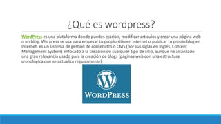 ¿Qué es wordpress?
WordPress es una plataforma donde puedes escribir, modificar artículos y crear una página web
o un blog. Worpress se usa para empezar tu propio sitio en Internet o publicar tu propio blog en
Internet. es un sistema de gestión de contenidos o CMS (por sus siglas en inglés, Content
Management System) enfocado a la creación de cualquier tipo de sitio, aunque ha alcanzado
una gran relevancia usado para la creación de blogs (páginas web con una estructura
cronológica que se actualiza regularmente).
 
