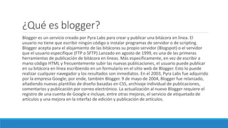 ¿Qué es blogger?
Blogger es un servicio creado por Pyra Labs para crear y publicar una bitácora en línea. El
usuario no tiene que escribir ningún código o instalar programas de servidor o de scripting.
Blogger acepta para el alojamiento de las bitácoras su propio servidor (Blogspot) o el servidor
que el usuario especifique (FTP o SFTP).Lanzado en agosto de 1999, es una de las primeras
herramientas de publicación de bitácora en líneas. Más específicamente, en vez de escribir a
mano código HTML y frecuentemente subir las nuevas publicaciones, el usuario puede publicar
en su bitácora en línea escribiendo en un formulario en el sitio web de Blogger. Esto lo puede
realizar cualquier navegador y los resultados son inmediatos. En el 2003, Pyra Labs fue adquirido
por la empresa Google; por ende, también Blogger. 9 de mayo de 2004, Blogger fue relanzado,
añadiendo nuevas plantillas de diseño basadas en CSS, archivaje individual de publicaciones,
comentarios y publicación por correo electrónico. La actualización al nuevo Blogger requiere el
registro de una cuenta de Google e incluye, entre otras mejoras, el servicio de etiquetado de
artículos y una mejora en la interfaz de edición y publicación de artículos.
 