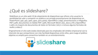 ¿Qué es slideshare?
SlideShare es un sitio web 2.0 de alojamiento de diapositivas que ofrece a los usuarios la
posibilidad de subir y compartir en público o en privado presentaciones de diapositivas en
PowerPoint (.ppt,.pps,.pptx,.ppsx,.pot y.potx), OpenOffice (.odp); presentaciones e infografías
PDF (.pdf); documentos en Adobe PDF (.pdf), Microsoft Word (.doc,.docx y.rtf) y OpenOffice
(.odt) y la mayoría de documentos de texto sin formato (.txt),1 e incluso algunos formatos de
audio y vídeo.2
Originalmente el sitio web estaba destinado para los empleados del ámbito empresarial con la
intención de que compartieran con más facilidad diapositivas entre ellos, pero luego el público
objetivo se amplió para convertirse también en un entretenimiento.
 