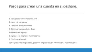 Pasos para crear una cuenta en slideshare.
1. Se ingresa a www. slideshare.com
2 .Hacer clic en : signup
3. Llenar los datos personales
4. Continuar ingresando los datos
5.Hacer clic en Sign up
6. Ingresar a la página de nuestro correo
7. Confirmar el e-mail
Como ya estamos registrados , podemos empezar a subir información a nuestra cuenta.
 