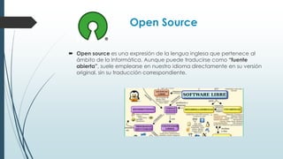 Open Source
 Open source es una expresión de la lengua inglesa que pertenece al
ámbito de la Informática. Aunque puede traducirse como “fuente
abierta”, suele emplearse en nuestro idioma directamente en su versión
original, sin su traducción correspondiente.
 