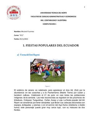 2
UNIVERSIDAD TECNICA DEL NORTE
FACULTAD DE CIENCIAS ADMINISTRATIVAS Y ECONOMICAS
ING. CONTABILIDAD Y AUDITORIA
COMPUTACION 1
Nombre:Misshell Fuentes
Curso: “3C1”
Fecha: 25/11/2015
1. FIESTAS POPULARES DEL ECUADOR
a) FiestadelIntiRaymi
El solsticio de verano es celebrado para agradecer al dios Inti (Sol) por la
abundancia en las cosechas y a la Pachamama (Madre Tierra) por cuidar y
bendecir cultivos. Celebrado el 21 de junio en casi todas las poblaciones
indígenas de la serranía. Las más reconocidas se registran en las provincias de
Imbabura, Cotopaxi, Tungurahua, Cañar, Azuay y Loja. La fiesta popular del Inti
Raymi se caracteriza por tener danzantes que llevan sus cabezas decoradas con
espejos, lentejuelas y plumas; o en el camino del Aya Huma (diabluma o diablo
huma) este personaje puede girar muy cerca tuyo, con su máscara de dos
frentes.
Figura 1
 