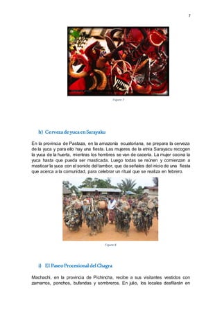 7
h) CervezadeyucaenSarayaku
En la provincia de Pastaza, en la amazonía ecuatoriana, se prepara la cerveza
de la yuca y para ello hay una fiesta. Las mujeres de la etnia Sarayacu recogen
la yuca de la huerta, mientras los hombres se van de cacería. La mujer cocina la
yuca hasta que pueda ser masticada. Luego todas se reúnen y comienzan a
masticar la yuca con el sonido del tambor, que da señales del inicio de una fiesta
que acerca a la comunidad, para celebrar un ritual que se realiza en febrero.
i) El PaseoProcesional del Chagra
Machachi, en la provincia de Pichincha, recibe a sus visitantes vestidos con
zamarros, ponchos, bufandas y sombreros. En julio, los locales desfilarán en
Figura 7
Figura 8
 