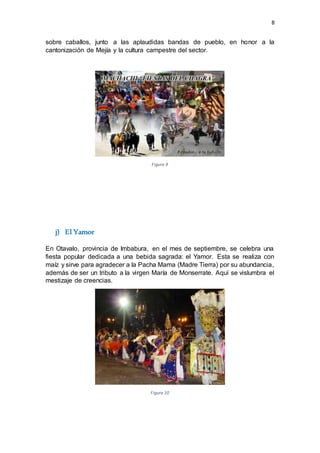 8
sobre caballos, junto a las aplaudidas bandas de pueblo, en honor a la
cantonización de Mejía y la cultura campestre del sector.
Figura 9
j) El Yamor
En Otavalo, provincia de Imbabura, en el mes de septiembre, se celebra una
fiesta popular dedicada a una bebida sagrada: el Yamor. Esta se realiza con
maíz y sirve para agradecer a la Pacha Mama (Madre Tierra) por su abundancia,
además de ser un tributo a la virgen María de Monserrate. Aquí se vislumbra el
mestizaje de creencias.
Figura 10
 