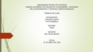 UNIVERSIDAD TÈCNICA DE COTOPAXI
UNIDAD ACADÈMICA DE CIENCIAS DE LA INGENIERÌA Y APLICADAS
ING. EN INFORMÀTICA Y SISTEMAS COMPUTACIONALES
TRABAJO EN CLASE
INTEGRANTES:
CHICAIZA JUDITH
CUYO GABRIELA
MATERIA:
NTICS
DOCENTE:
ING. SILVIA BRAVO
FECHA:
21 DE ABRIL DEL 2016
 
