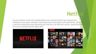 Netflix
Es una empresa comercial estadounidense de entretenimiento que proporciona
mediante tarifa plana mensual streaming (flujo) multimedia (principalmente, películas
y series de televisión) bajo demanda por Internet y de DVD-por-correo, donde los DVD
se envían mediante Permit Reply Mail.
 