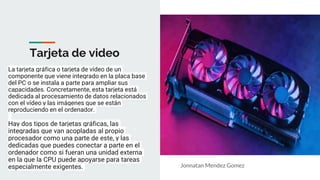 Tarjeta de video
La tarjeta gráfica o tarjeta de vídeo de un
componente que viene integrado en la placa base
del PC o se instala a parte para ampliar sus
capacidades. Concretamente, esta tarjeta está
dedicada al procesamiento de datos relacionados
con el vídeo y las imágenes que se están
reproduciendo en el ordenador.
Hay dos tipos de tarjetas gráficas, las
integradas que van acopladas al propio
procesador como una parte de este, y las
dedicadas que puedes conectar a parte en el
ordenador como si fueran una unidad externa
en la que la CPU puede apoyarse para tareas
especialmente exigentes. Jonnatan Mendez Gomez
 
