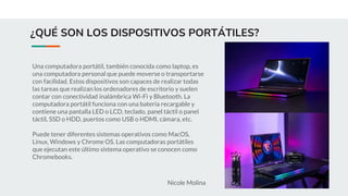 ¿QUÉ SON LOS DISPOSITIVOS PORTÁTILES?
Una computadora portátil, también conocida como laptop, es
una computadora personal que puede moverse o transportarse
con facilidad. Estos dispositivos son capaces de realizar todas
las tareas que realizan los ordenadores de escritorio y suelen
contar con conectividad inalámbrica Wi-Fi y Bluetooth. La
computadora portátil funciona con una batería recargable y
contiene una pantalla LED o LCD, teclado, panel táctil o panel
táctil, SSD o HDD, puertos como USB o HDMI, cámara, etc.
Puede tener diferentes sistemas operativos como MacOS,
Linux, Windows y Chrome OS. Las computadoras portátiles
que ejecutan este último sistema operativo se conocen como
Chromebooks.
Nicole Molina
 