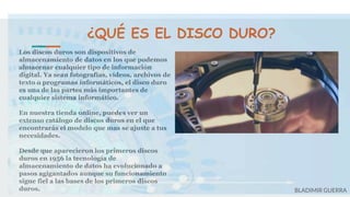 ¿QUÉ ES EL DISCO DURO?
Los discos duros son dispositivos de
almacenamiento de datos en los que podemos
almacenar cualquier tipo de información
digital. Ya sean fotografías, vídeos, archivos de
texto o programas informáticos, el disco duro
es una de las partes más importantes de
cualquier sistema informático.
En nuestra tienda online, puedes ver un
extenso catálogo de discos duros en el que
encontrarás el modelo que mas se ajuste a tus
necesidades.
Desde que aparecieron los primeros discos
duros en 1956 la tecnología de
almacenamiento de datos ha evolucionado a
pasos agigantados aunque su funcionamiento
sigue fiel a las bases de los primeros discos
duros. BLADIMIR GUERRA
 