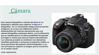 Cámara
Una cámara fotográfica o cámara de fotos es un
dispositivo utilizado para capturar imágenes o
fotografías ​. Es un mecanismo antiguo para proyectar
imágenes, en el que una habitación entera
desempeñaba las mismas operaciones que una
cámara fotográfica actual por dentro, con la diferencia
que en aquella época no había posibilidad de guardar
la imagen a menos que esta se trazara manualmente.
Las cámaras actuales se combinan con elementos
sensibles (películas o sensores) al espectro visible o a
otras porciones del espectro electromagnético, y su
uso principal es capturar la imagen que se encuentra
en el campo visual.
LENIN CABASCANGO
 
