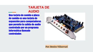 TARJETA DE
AUDIO
Una tarjeta de sonido o placa
de sonido es una tarjeta de
expansión para computadoras
que permite la salida de audio
controlada por un programa
informático llamado
controlador.
Por: Benito Villarruel
 
