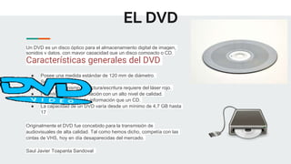 EL DVD
Un DVD es un disco óptico para el almacenamiento digital de imagen,
sonidos y datos, con mayor capacidad que un disco compacto o CD.
Características generales del DVD
● Posee una medida estándar de 120 mm de diámetro.
● Su señal es digital.
● Como mecanismo de lectura/escritura requiere del láser rojo.
● Permite guardar información con un alto nivel de calidad.
● Almacena mucha más información que un CD.
● La capacidad de un DVD varía desde un mínimo de 4,7 GB hasta
17
Originalmente el DVD fue concebido para la transmisión de
audiovisuales de alta calidad. Tal como hemos dicho, competía con las
cintas de VHS, hoy en día desaparecidas del mercado.
Saul Javier Toapanta Sandoval
 