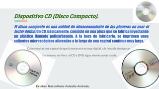 Dispositivo CD (Disco Compacto).
El disco compacto es una unidad de almacenamiento de las pioneras en usar el
lector óptico. Un CD, básicamente, consiste en una pieza que se fabrica inyectando
un plástico llamado policarbonato. A la hora de fabricarlo, se imprimen unos
salientes microscópicos alineados a lo largo de una espiral contínua muy larga.
Cabe resaltar que a pesar de que la nueva era es muy digital, a la hora de almacenar
físicamente archivos, el CD y DVD sigue siendo la más usada.
Esteban Maximiliano Aulestia Andrade.
 