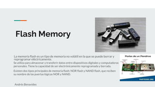 Flash Memory
La memoria flash es un tipo de memoria no volátil en la que se puede borrar y
reprogramar eléctricamente.
Se utiliza para almacenar y transferir datos entre dispositivos digitales y computadoras
personales. Tiene la capacidad de ser electrónicamente reprogramada y borrada.
Existen dos tipos principales de memoria flash: NOR flash y NAND flash, que reciben
su nombre de las puertas lógicas NOR y NAND.
Andrés Benavides
 