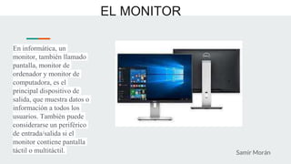 EL MONITOR
En informática, un
monitor, también llamado
pantalla, monitor de
ordenador y monitor de
computadora, es el
principal dispositivo de
salida, que muestra datos o
información a todos los
usuarios. También puede
considerarse un periférico
de entrada/salida si el
monitor contiene pantalla
táctil o multitáctil. Samir Morán
 