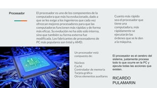El procesador es el cerebro del
sistema, justamente procesa
todo lo que ocurre en la PC y
ejecuta todas las acciones que
existen.
RICARDO
PULAMARIN
Procesador
Cuanto más rápido
sea el procesador que
tiene una
computadora, más
rápidamente se
ejecutarán las
órdenes que se le den
a la máquina.
El procesador es uno de los componentes de la
computadora que más ha evolucionado, dado a
que se les exige a los ingenieros que cada vez
ofrezcan mejores procesadores para que las
computadoras funcionen más rápidas y de forma
más eficaz. Su evolución no ha sido solo interna,
sino que también su forma externa fue
modificada. Los fabricantes de procesadores de
PC más populares son Intel y AMD.
Un procesador está
compuesto de:
Núcleos
Caché
Controlador de memoria
Tarjeta gráfica
Otros elementos auxiliares
 