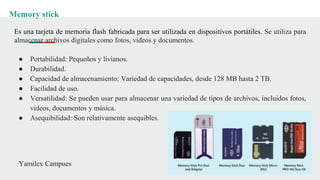 Memory stick
Es una tarjeta de memoria flash fabricada para ser utilizada en dispositivos portátiles. Se utiliza para
almacenar archivos digitales como fotos, videos y documentos.
● Portabilidad: Pequeños y livianos.
● Durabilidad.
● Capacidad de almacenamiento: Variedad de capacidades, desde 128 MB hasta 2 TB.
● Facilidad de uso.
● Versatilidad: Se pueden usar para almacenar una variedad de tipos de archivos, incluidos fotos,
videos, documentos y música.
● Asequibilidad: Son relativamente asequibles.
Yamilex Campues
 