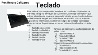 Por: Renato Cañizares
El teclado de una computadora es uno de los principales dispositivos de
entrada y sirve para introducir letras, símbolos, números o comandos que
activan algún tipo de programa o una determinada acción. Los teclados no
reciben información, por eso se les llama ‘’de entrada’’ o input, pues sólo
logran enviar información. Existen varios tipos de teclados clasificados
según su forma, disposición de las teclas y dispositivo al cual se conecta.
Son:
1) Teclado ergonómico
2) Teclado inalámbrico
3) Teclado multimedia
4) Teclado flexible
5) Teclado braille
6) Teclado virtual
También se clasifican según la disposición de
teclas, como:
1) Teclado QWERTY
2) Teclado DEVORAK
3) Teclado AZERTY
4) Teclado QWERTZ
Y finalmente según el dispositivo conectado:
1) Teclado físico
2) Teclado incorporado
3) Teclado táctil o touch
Teclado
 