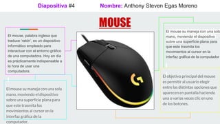 Diapositiva #4
MOUSE
Nombre: Anthony Steven Egas Moreno
El mouse, palabra inglesa que
traduce ‘ratón’, es un dispositivo
informático empleado para
interactuar con el entorno gráfico
de una computadora. Hoy en día
es prácticamente indispensable a
la hora de usar una
computadora.
El mouse su maneja con una sola
mano, moviendo el dispositivo
sobre una superficie plana para
que este trasmita los
movimientos al cursor en la
interfaz gráfica de la computador
El mouse su maneja con una sola
mano, moviendo el dispositivo
sobre una superficie plana para
que este trasmita los
movimientos al cursor en la
interfaz gráfica de la
computador.
El objetivo principal del mouse
es permitir al usuario elegir
entre las distintas opciones que
aparecen en pantalla haciendo
una o varias veces clic en uno
de los botones.
 