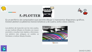5.-PLOTTER
Es un periférico de computadora que permite dibujar o representar diagramas y gráficos.
Existen plotters (o plóteres) monocromáticos y de cuatro, ocho o doce colores.
Los plotters de inyección son los más usados,
ya que realizan dibujos no lineales con mayor
precisión y resultan más rápidos y silenciosos.
Los plotters más antiguos, en cambio, se
limitaban a realizar dibujos lineales.
DAVID FLORES
 