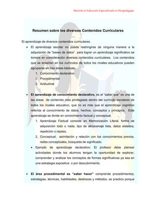 Maestría en Educación Especializada en Psicopedagogía




           Resumen sobre los diversos Contenidos Curriculares


El aprendizaje de diversos contenidos curriculares.
   •   El aprendizaje escolar no puede restringirse de ninguna manera a la
       adquisición de “bases de datos” para lograr un aprendizaje significativo se
       tomara en consideración diversos contenidos curriculares. Los contenidos
       que se enseñan en los currículos de todos los niveles educativos pueden
       agruparse en tres áreas básicas.
            1. Conocimiento declarativo
            2. Procedimental
            3. Actitudinal


   •   El aprendizaje de conocimiento declarativo, es el “saber que” es una de
       las áreas de contenido más privilegiada dentro del currículo escolares de
       todos los niveles educativo, que no es más que el aprendizaje cognitivo
       referida al conocimiento de datos, hechos, conceptos y principios. Este
       aprendizaje se divide en conocimiento factual y conceptual.
            1. Aprendizaje Factual consiste en Memorización Literal, forma de
               adquisición todo o nada, tipo de almacenaje lista, datos aislados,
               repetición o repaso.
            2. Conceptual, asimilación y relación con los conocimientos previos,
               redes conceptúales, búsqueda de significado.
       •    Ejemplo   de     aprendizaje    declarativo:     El   profesor    debe     planear
            actividades donde los alumnos tengan la oportunidad de explorar,
            comprender y analizar los conceptos de formas significativas ya sea en
            una estrategia expositiva o por descubrimiento.


   •   El área procedimental es “saber hacer” comprende procedimientos,
       estrategias, técnicas, habilidades, destrezas y métodos, es practico porque
 