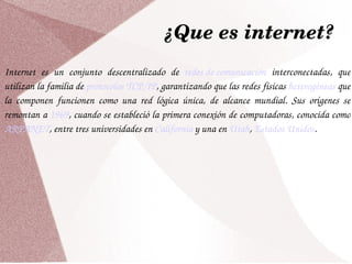 ¿Que es internet? Internet es un conjunto descentralizado de  redes de comunicación  interconectadas, que utilizan la familia de  protocolos   TCP/IP , garantizando que las redes físicas  heterogéneas  que la componen funcionen como una red lógica única, de alcance mundial. Sus orígenes se remontan a  1969 , cuando se estableció la primera conexión de computadoras, conocida como  ARPANET , entre tres universidades en  California  y una en  Utah ,  Estados Unidos . 