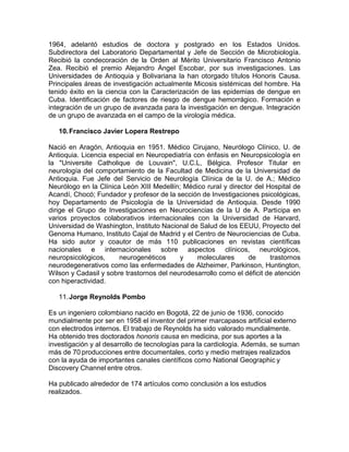 1964, adelantó estudios de doctora y postgrado en los Estados Unidos.
Subdirectora del Laboratorio Departamental y Jefe de Sección de Microbiología.
Recibió la condecoración de la Orden al Mérito Universitario Francisco Antonio
Zea. Recibió el premio Alejandro Ángel Escobar, por sus investigaciones. Las
Universidades de Antioquia y Bolivariana la han otorgado títulos Honoris Causa.
Principales áreas de investigación actualmente Micosis sistémicas del hombre. Ha
tenido éxito en la ciencia con la Caracterización de las epidemias de dengue en
Cuba. Identificación de factores de riesgo de dengue hemorrágico. Formación e
integración de un grupo de avanzada para la investigación en dengue. Integración
de un grupo de avanzada en el campo de la virología médica.
10.Francisco Javier Lopera Restrepo
Nació en Aragón, Antioquia en 1951. Médico Cirujano, Neurólogo Clínico, U. de
Antioquia. Licencia especial en Neuropediatría con énfasis en Neuropsicología en
la "Universite Catholique de Louvain", U.C.L, Bélgica. Profesor Titular en
neurología del comportamiento de la Facultad de Medicina de la Universidad de
Antioquia. Fue Jefe del Servicio de Neurología Clínica de la U. de A.; Médico
Neurólogo en la Clínica León XIII Medellín; Médico rural y director del Hospital de
Acandí, Chocó; Fundador y profesor de la sección de Investigaciones psicológicas,
hoy Departamento de Psicología de la Universidad de Antioquia. Desde 1990
dirige el Grupo de Investigaciones en Neurociencias de la U de A. Participa en
varios proyectos colaborativos internacionales con la Universidad de Harvard,
Universidad de Washington, Instituto Nacional de Salud de los EEUU, Proyecto del
Genoma Humano, Instituto Cajal de Madrid y el Centro de Neurociencias de Cuba.
Ha sido autor y coautor de más 110 publicaciones en revistas científicas
nacionales e internacionales sobre aspectos clínicos, neurológicos,
neuropsicológicos, neurogenéticos y moleculares de trastornos
neurodegenerativos como las enfermedades de Alzheimer, Parkinson, Huntington,
Wilson y Cadasil y sobre trastornos del neurodesarrollo como el déficit de atención
con hiperactividad.
11.Jorge Reynolds Pombo
Es un ingeniero colombiano nacido en Bogotá, 22 de junio de 1936, conocido
mundialmente por ser en 1958 el inventor del primer marcapasos artificial externo
con electrodos internos. El trabajo de Reynolds ha sido valorado mundialmente.
Ha obtenido tres doctorados honoris causa en medicina, por sus aportes a la
investigación y al desarrollo de tecnologías para la cardiología. Además, se suman
más de 70 producciones entre documentales, corto y medio metrajes realizados
con la ayuda de importantes canales científicos como National Geographic y
Discovery Channel entre otros.
Ha publicado alrededor de 174 artículos como conclusión a los estudios
realizados.
 