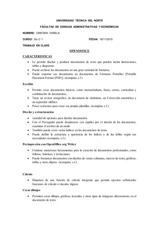 UNIVERSIDAD TÉCNICA DEL NORTE
FACULTAD DE CIENCIAS ADMINISTRATIVAS Y ECONÓMICAS
NOMBRE: CRISTIAN VARELA
CURSO: 3ro C 1 FECHA: 18/11/2015
TRABAJO EN CLASE
OPENOFFICE
CARACTERISTICAS
 Le permite diseñar y producir documentos de texto que pueden incluir ilustraciones,
tablas y diagramas.
 Puede archivar los documentos en una gran variedad de formatos,
 Puede exportar sus documentos en documentos de Formatos Portables [Portable
Document Format (PDF)]. (icomputo, s.f.)
Escribir
 Permite crear documentos básicos, como memorándums, faxes, cartas, currículum y
combinación de documentos,.
 Tiene un revisor ortográfico, un diccionario de sinónimos, un Corrección automática y
un separador silábico,
 Posee asistentes para crear sus propias plantillas. (icomputo, s.f.)
Diseño y estructuración
 variedad de opciones para diseñar documentos.
 Con el Navegador puede desplazarse con rapidez por el interior de los documentos,
examinar el archivo de un modo
 También puede crear varios índices en los documentos de texto.
 Puede definir la estructura y apariencia de los índices y de las tablas según sus
necesidades (icomputo, s.f.)
Preimpresión con OpenOffice.org Writer
 Contiene numerosas herramientas para la creación de documentos profesionales, como
folletos, boletines e invitaciones.
 Puede formatear documentos con diseños de varias columnas, marcos de texto, gráficos,
tablas y otros objetos. (icomputo, s.f.)
Cálculo
 Disponen de una función de cálculo integrada que permite ejecutar sofisticadas
funciones de cálculo o vínculos lógicos
Crear dibujos
 Permiten crear dibujos, gráficos, leyendas y otros tipos de imágenes directamente en el
documento de texto.
 