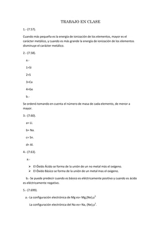 TRABAJO EN CLASE 1.- (7.57). Cuando más pequeña es la energía de ionización de los elementos, mayor es el carácter metálico, y cuando es más grande la energía de ionización de los elementos disminuye el carácter metálico. 2.- (7.58).     a.-     1=Si     2=S     3=Ca     4=Ge     b.- Se ordenó tomando en cuenta el número de masa de cada elemento, de menor a mayor. 3.- (7.60).     a= Li.     b= Na.     c= Sn.     d= Al. 4.- (7.63).      a.- El Óxido Ácido se forma de la unión de un no metal más el oxígeno. El Óxido Básico se forma de la unión de un metal mas el oxigeno.     b.- Se puede predecir cuando es básico es eléctricamente positivo y cuando es ácido                                                               es eléctricamente negativo. 5.- (7.699).    a.- La configuración electrónica de Mg es= Mg,(Ne)3s2.              La configuración electrónica del Na es= Na, (Ne)3s1.     b.- Cuando el Mg pierde 2 electrones y el Na pierde 1 electron.     c.- La energía de ionización del Mg es mayor.     d.- El Mg es menos reactivo con relación al Agua, debido a q tiene una energía de ionización más alta.      e.- El radio atómico del Mg es pequeño porque la carga nuclear es más grande.            El radio atómico del Na es grande porque la carga nuclear es más pequeña. 6.- (7.71).     a.- El Magnesio (Mg) posee una energía de ionización más alta por lo que el Calcio (Ca) es más reactivo.  b.- El Calcio (Ca) tiene una energía de ionización es más alta q el Potacio (K) es más reactivo. 7.- (7.77). 